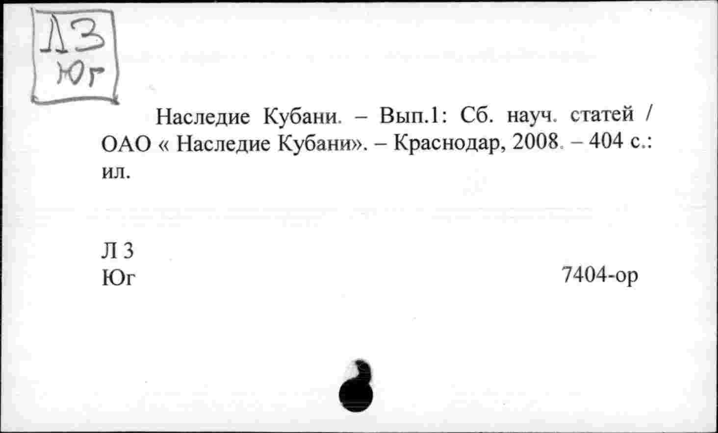 ﻿Наследие Кубани. - Вып.1: Сб. науч, статей / ОАО « Наследие Кубани». - Краснодар, 2008 - 404 с.: ил.
ЛЗ
Юг
7404-ор